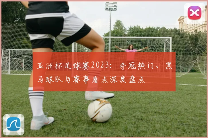 亚洲杯足球赛2023:夺冠热门、黑马球队与赛事看点深度盘点