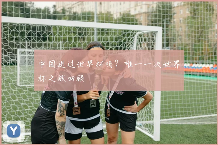 中国进过世界杯吗?唯一一次世界杯之旅回顾
